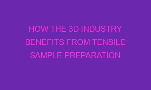 how the 3d industry benefits from tensile sample preparation 64043 1 - How the 3D Industry Benefits from Tensile Sample Preparation